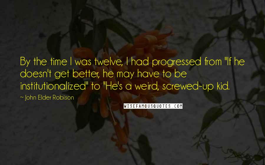 John Elder Robison Quotes: By the time I was twelve, I had progressed from "If he doesn't get better, he may have to be institutionalized" to "He's a weird, screwed-up kid.