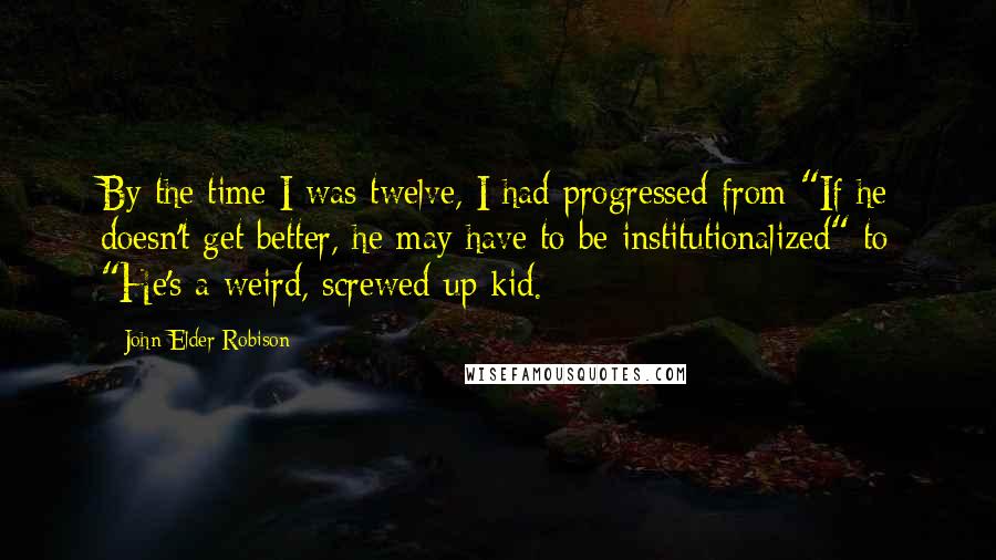 John Elder Robison Quotes: By the time I was twelve, I had progressed from "If he doesn't get better, he may have to be institutionalized" to "He's a weird, screwed-up kid.