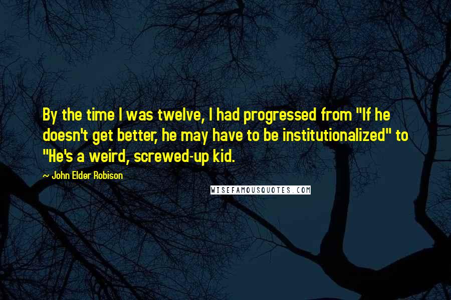 John Elder Robison Quotes: By the time I was twelve, I had progressed from "If he doesn't get better, he may have to be institutionalized" to "He's a weird, screwed-up kid.