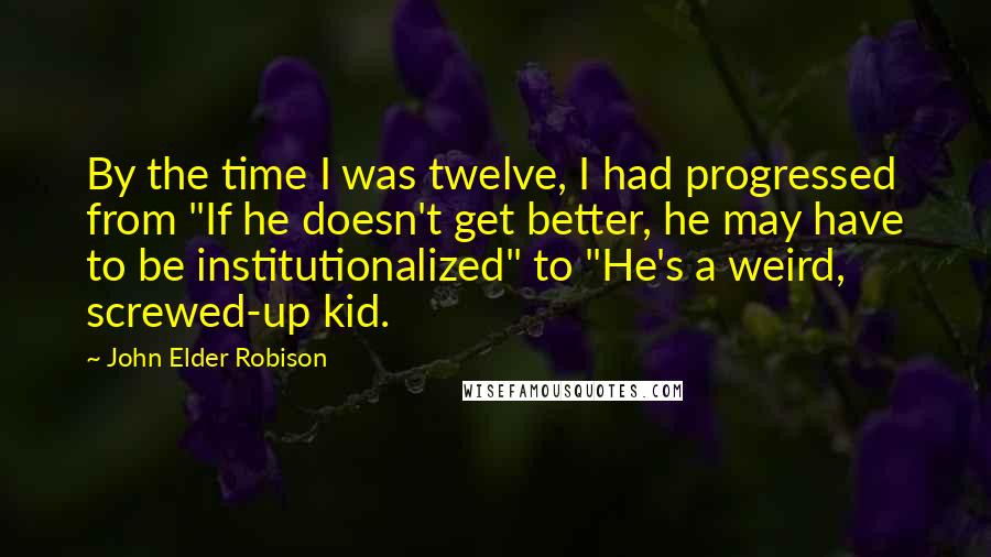 John Elder Robison Quotes: By the time I was twelve, I had progressed from "If he doesn't get better, he may have to be institutionalized" to "He's a weird, screwed-up kid.