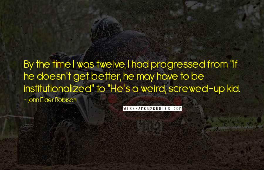 John Elder Robison Quotes: By the time I was twelve, I had progressed from "If he doesn't get better, he may have to be institutionalized" to "He's a weird, screwed-up kid.