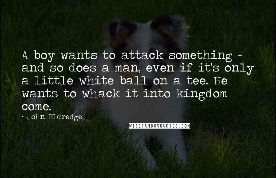 John Eldredge Quotes: A boy wants to attack something - and so does a man, even if it's only a little white ball on a tee. He wants to whack it into kingdom come.