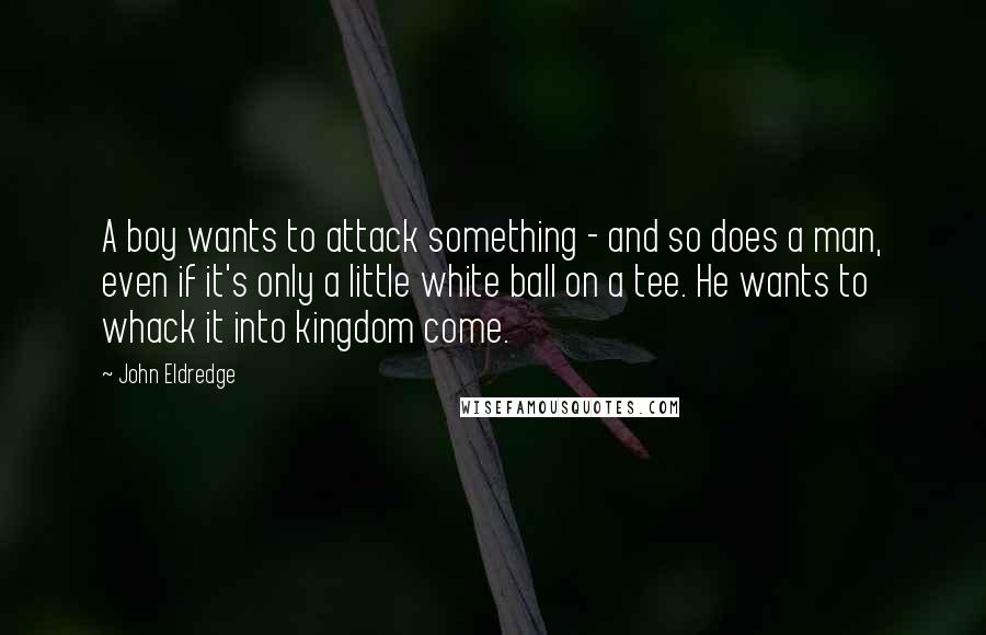 John Eldredge Quotes: A boy wants to attack something - and so does a man, even if it's only a little white ball on a tee. He wants to whack it into kingdom come.