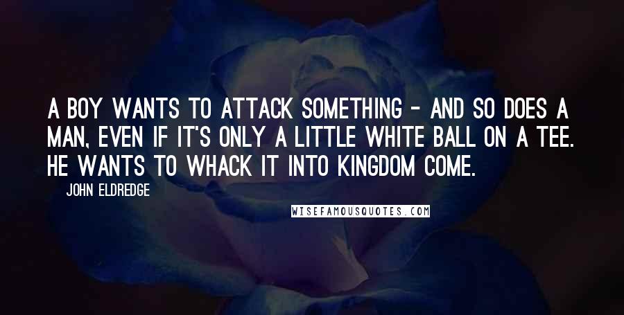John Eldredge Quotes: A boy wants to attack something - and so does a man, even if it's only a little white ball on a tee. He wants to whack it into kingdom come.