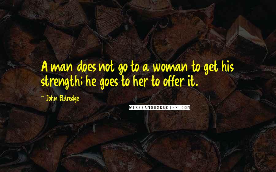 John Eldredge Quotes: A man does not go to a woman to get his strength; he goes to her to offer it.