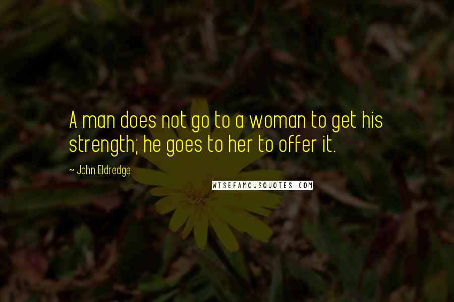 John Eldredge Quotes: A man does not go to a woman to get his strength; he goes to her to offer it.