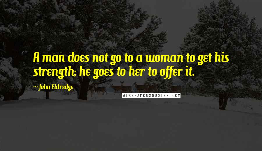 John Eldredge Quotes: A man does not go to a woman to get his strength; he goes to her to offer it.