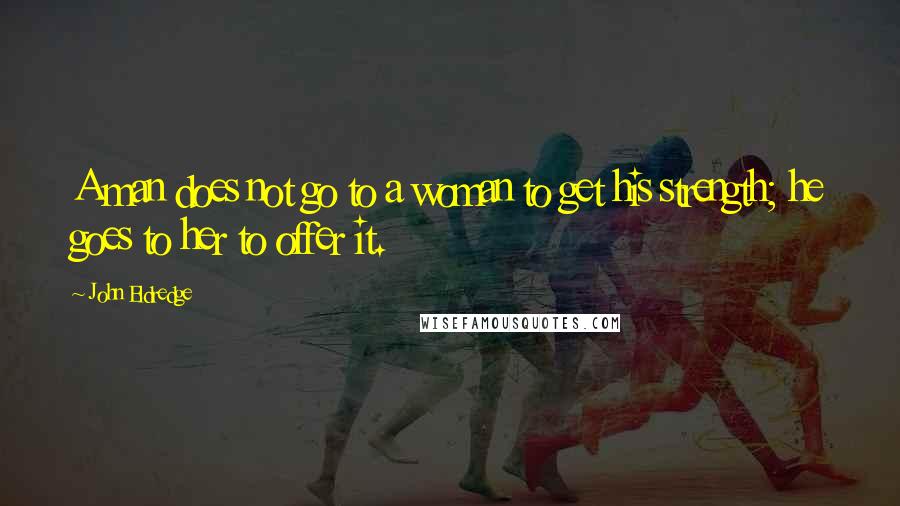 John Eldredge Quotes: A man does not go to a woman to get his strength; he goes to her to offer it.