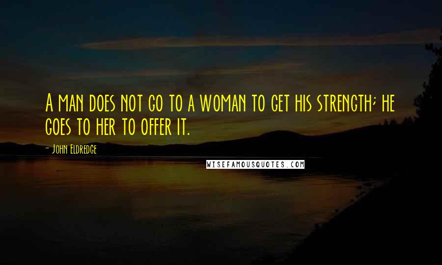 John Eldredge Quotes: A man does not go to a woman to get his strength; he goes to her to offer it.