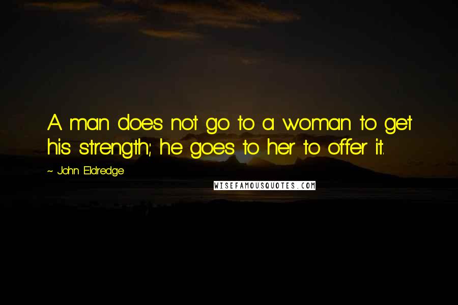 John Eldredge Quotes: A man does not go to a woman to get his strength; he goes to her to offer it.