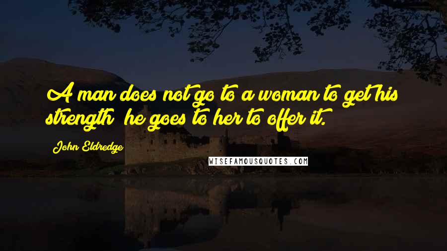 John Eldredge Quotes: A man does not go to a woman to get his strength; he goes to her to offer it.