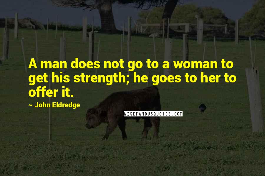 John Eldredge Quotes: A man does not go to a woman to get his strength; he goes to her to offer it.