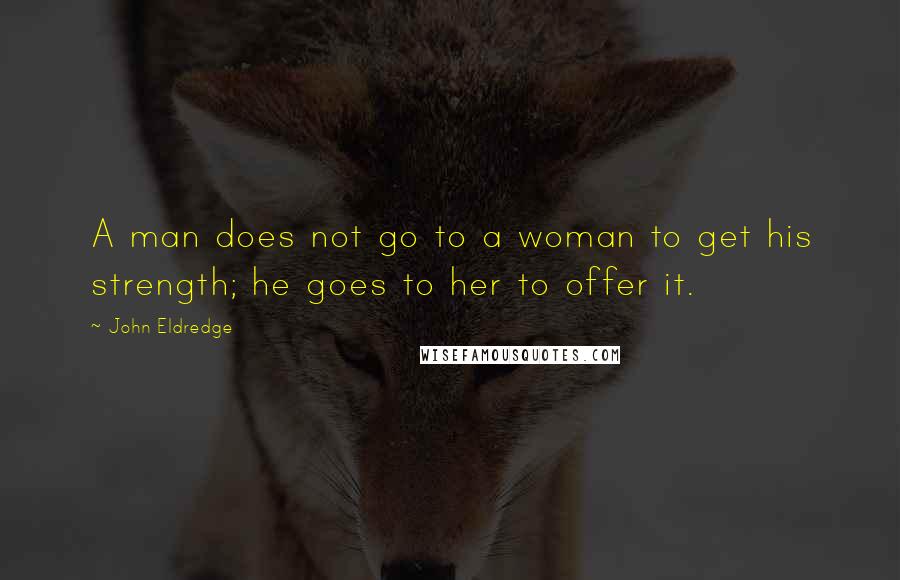 John Eldredge Quotes: A man does not go to a woman to get his strength; he goes to her to offer it.