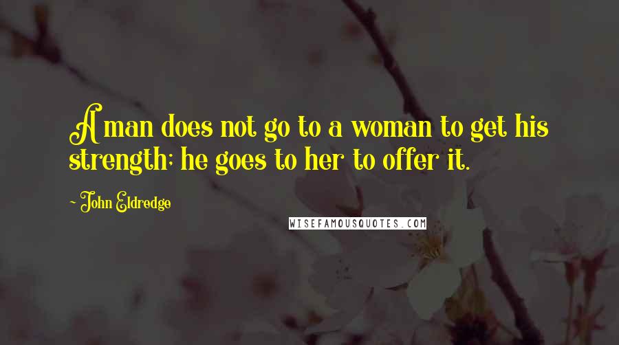 John Eldredge Quotes: A man does not go to a woman to get his strength; he goes to her to offer it.
