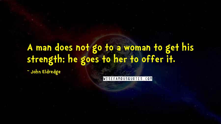 John Eldredge Quotes: A man does not go to a woman to get his strength; he goes to her to offer it.