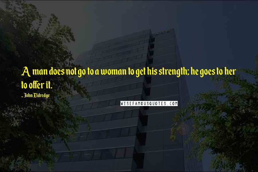 John Eldredge Quotes: A man does not go to a woman to get his strength; he goes to her to offer it.