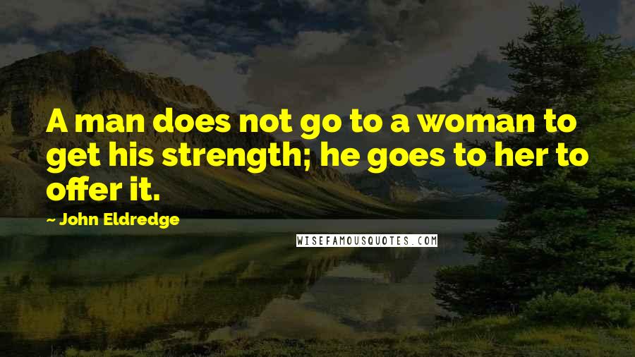 John Eldredge Quotes: A man does not go to a woman to get his strength; he goes to her to offer it.