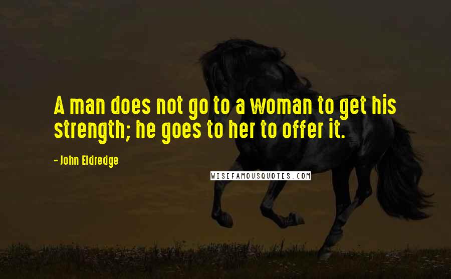 John Eldredge Quotes: A man does not go to a woman to get his strength; he goes to her to offer it.