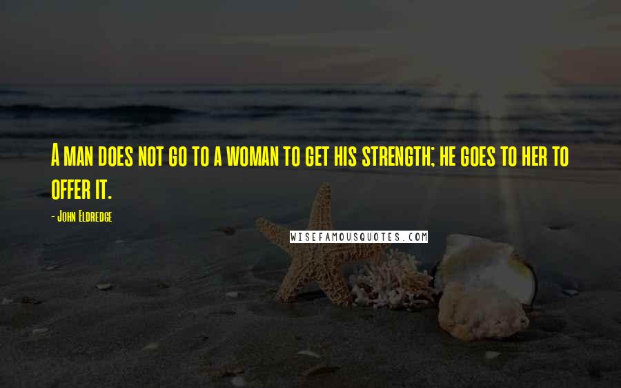 John Eldredge Quotes: A man does not go to a woman to get his strength; he goes to her to offer it.