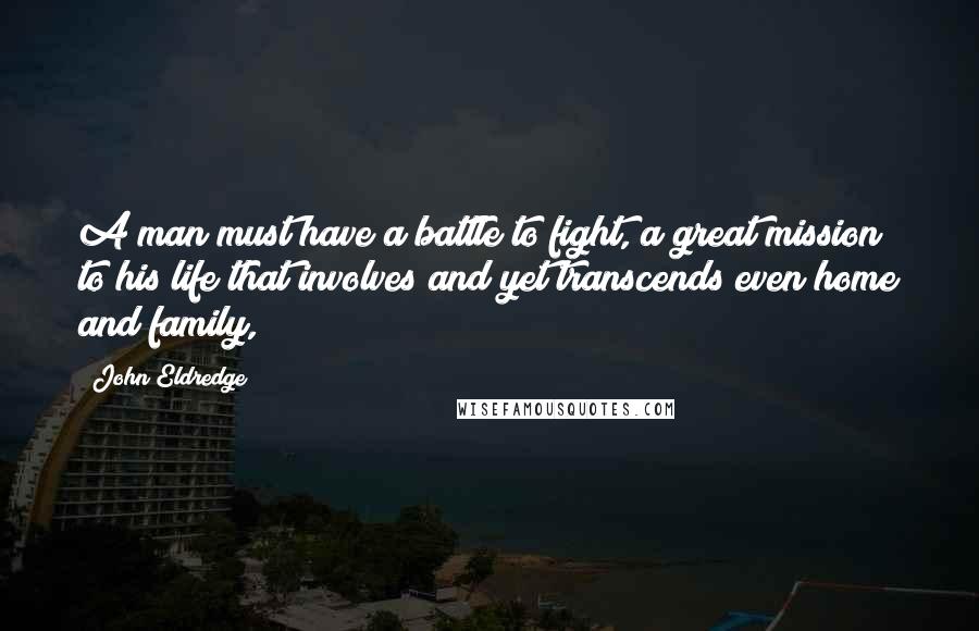 John Eldredge Quotes: A man must have a battle to fight, a great mission to his life that involves and yet transcends even home and family,