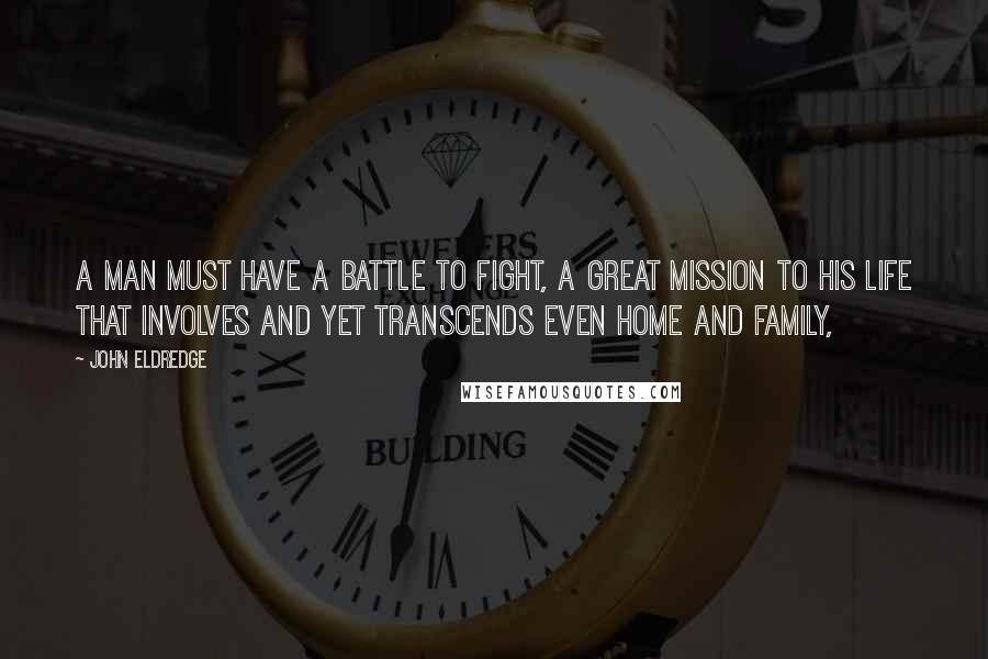 John Eldredge Quotes: A man must have a battle to fight, a great mission to his life that involves and yet transcends even home and family,