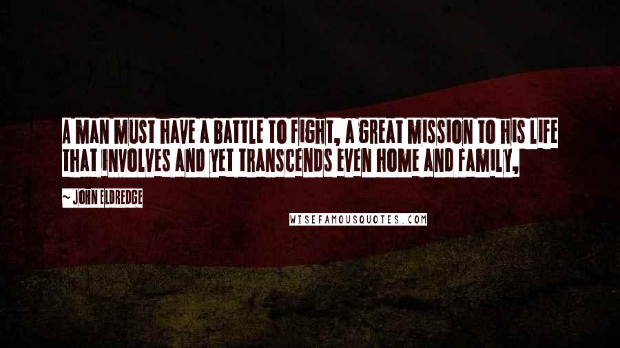 John Eldredge Quotes: A man must have a battle to fight, a great mission to his life that involves and yet transcends even home and family,