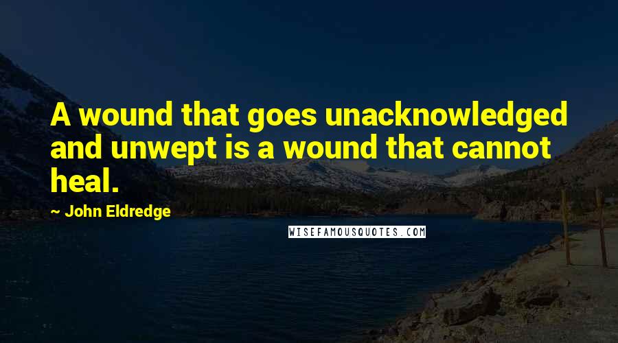 John Eldredge Quotes: A wound that goes unacknowledged and unwept is a wound that cannot heal.