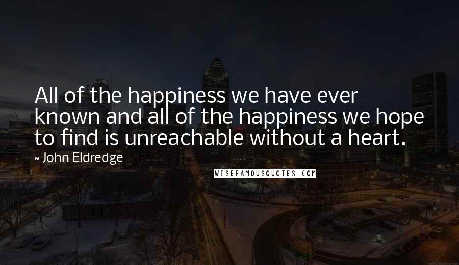 John Eldredge Quotes: All of the happiness we have ever known and all of the happiness we hope to find is unreachable without a heart.