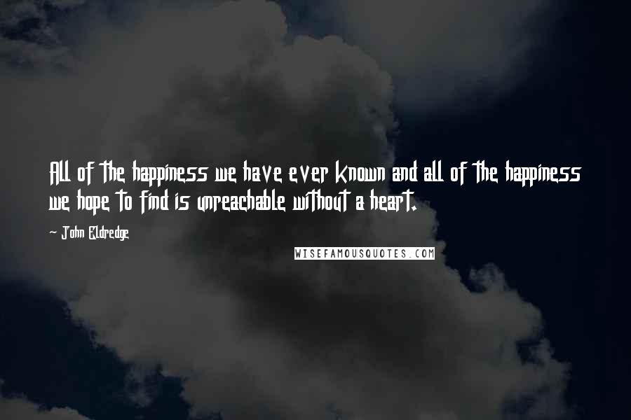 John Eldredge Quotes: All of the happiness we have ever known and all of the happiness we hope to find is unreachable without a heart.