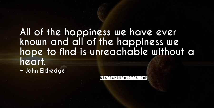 John Eldredge Quotes: All of the happiness we have ever known and all of the happiness we hope to find is unreachable without a heart.