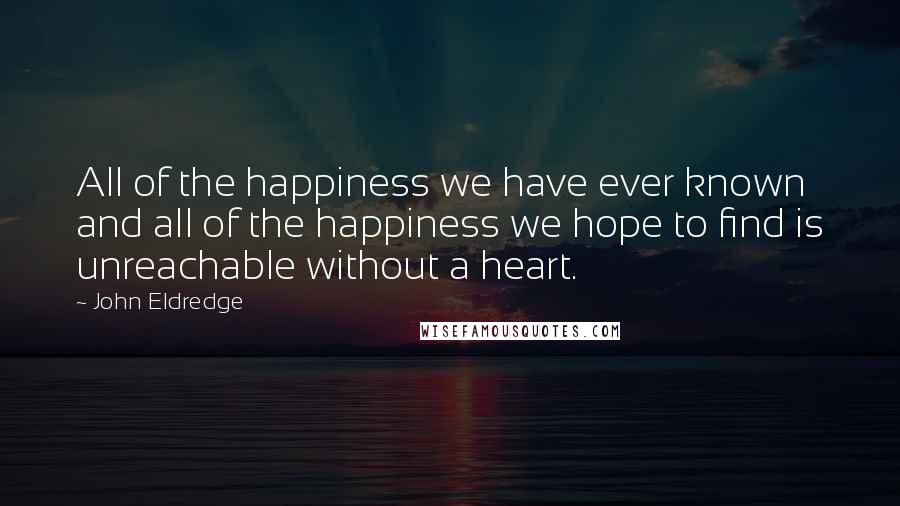 John Eldredge Quotes: All of the happiness we have ever known and all of the happiness we hope to find is unreachable without a heart.