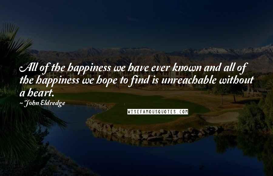 John Eldredge Quotes: All of the happiness we have ever known and all of the happiness we hope to find is unreachable without a heart.