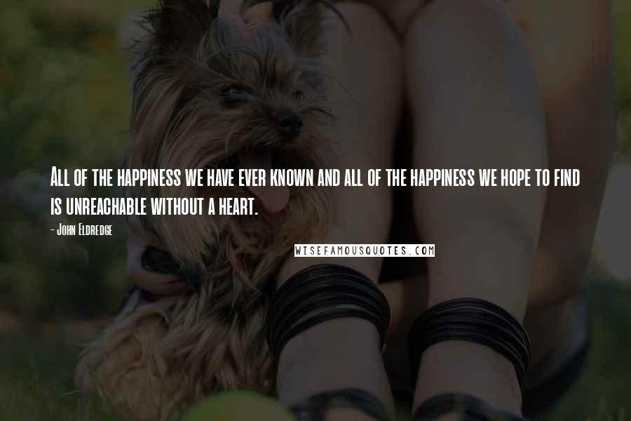 John Eldredge Quotes: All of the happiness we have ever known and all of the happiness we hope to find is unreachable without a heart.