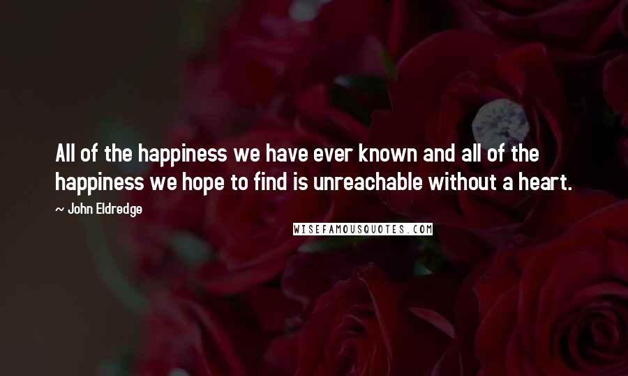 John Eldredge Quotes: All of the happiness we have ever known and all of the happiness we hope to find is unreachable without a heart.