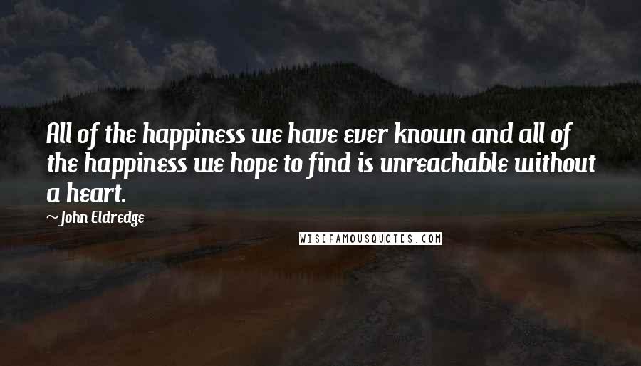 John Eldredge Quotes: All of the happiness we have ever known and all of the happiness we hope to find is unreachable without a heart.