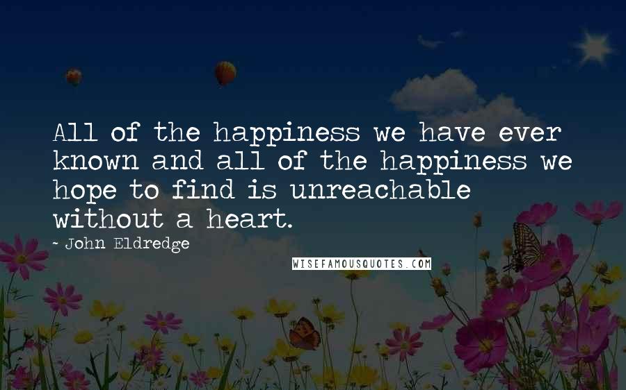 John Eldredge Quotes: All of the happiness we have ever known and all of the happiness we hope to find is unreachable without a heart.