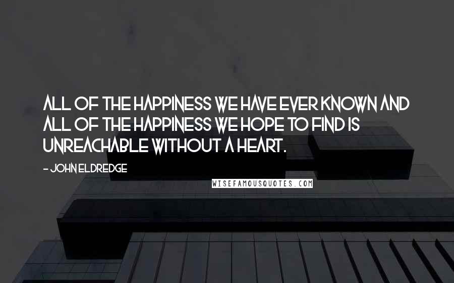 John Eldredge Quotes: All of the happiness we have ever known and all of the happiness we hope to find is unreachable without a heart.