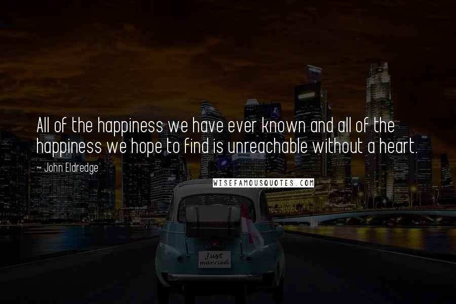 John Eldredge Quotes: All of the happiness we have ever known and all of the happiness we hope to find is unreachable without a heart.