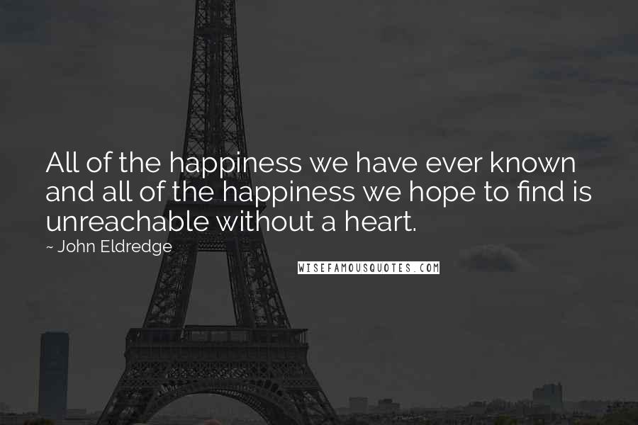 John Eldredge Quotes: All of the happiness we have ever known and all of the happiness we hope to find is unreachable without a heart.