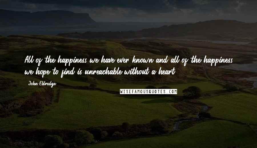 John Eldredge Quotes: All of the happiness we have ever known and all of the happiness we hope to find is unreachable without a heart.