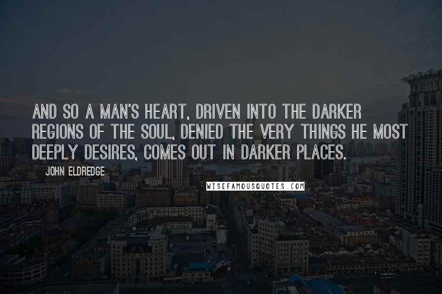 John Eldredge Quotes: And so a man's heart, driven into the darker regions of the soul, denied the very things he most deeply desires, comes out in darker places.