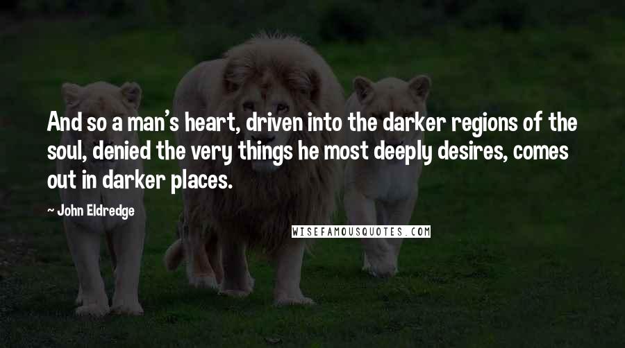 John Eldredge Quotes: And so a man's heart, driven into the darker regions of the soul, denied the very things he most deeply desires, comes out in darker places.