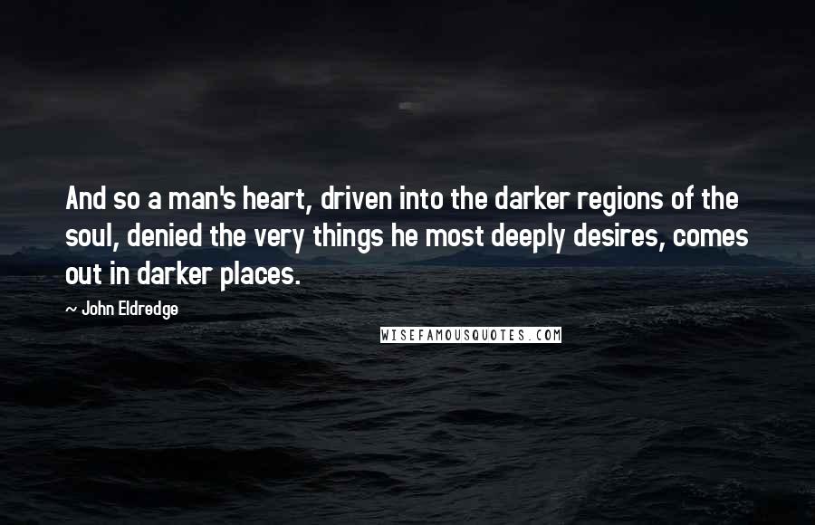 John Eldredge Quotes: And so a man's heart, driven into the darker regions of the soul, denied the very things he most deeply desires, comes out in darker places.