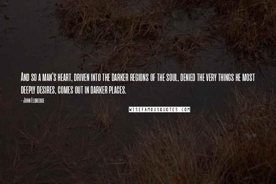 John Eldredge Quotes: And so a man's heart, driven into the darker regions of the soul, denied the very things he most deeply desires, comes out in darker places.