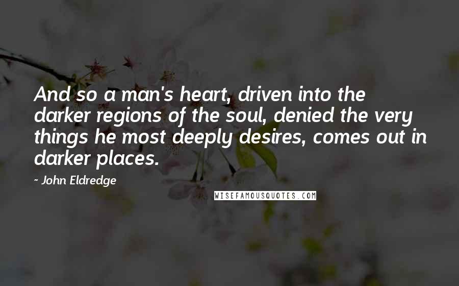 John Eldredge Quotes: And so a man's heart, driven into the darker regions of the soul, denied the very things he most deeply desires, comes out in darker places.