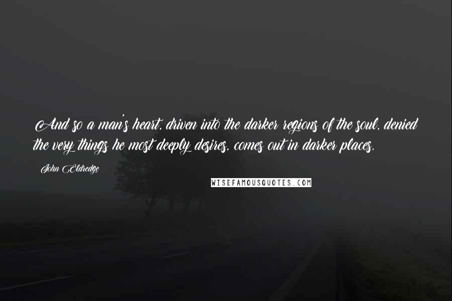 John Eldredge Quotes: And so a man's heart, driven into the darker regions of the soul, denied the very things he most deeply desires, comes out in darker places.