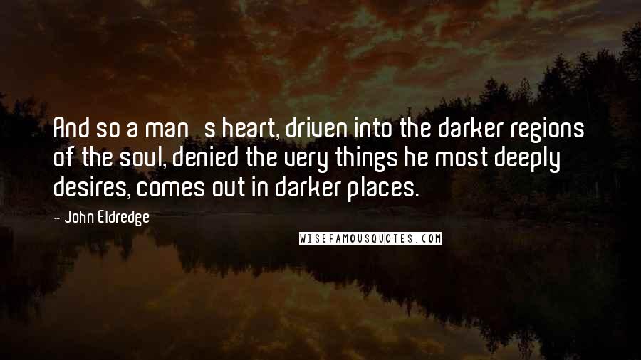 John Eldredge Quotes: And so a man's heart, driven into the darker regions of the soul, denied the very things he most deeply desires, comes out in darker places.