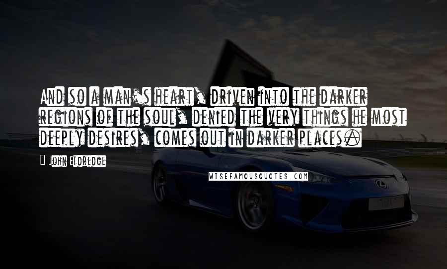 John Eldredge Quotes: And so a man's heart, driven into the darker regions of the soul, denied the very things he most deeply desires, comes out in darker places.