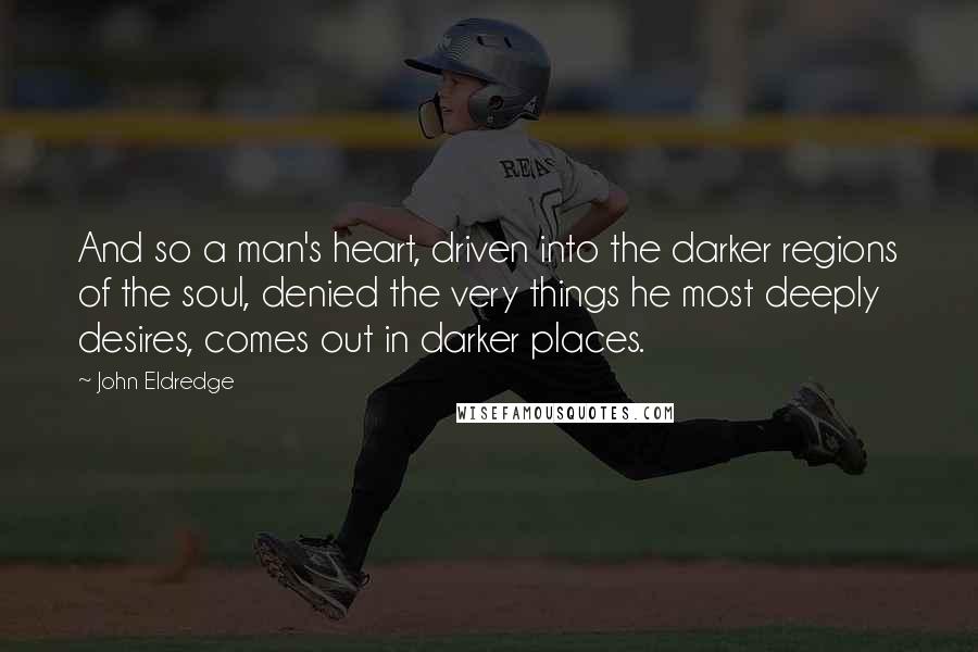 John Eldredge Quotes: And so a man's heart, driven into the darker regions of the soul, denied the very things he most deeply desires, comes out in darker places.