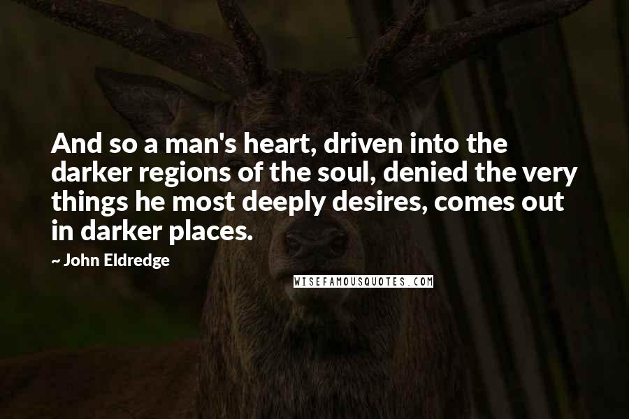 John Eldredge Quotes: And so a man's heart, driven into the darker regions of the soul, denied the very things he most deeply desires, comes out in darker places.